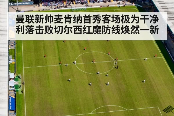 曼联新帅麦肯纳首秀客场极为干净利落击败切尔西红魔防线焕然一新