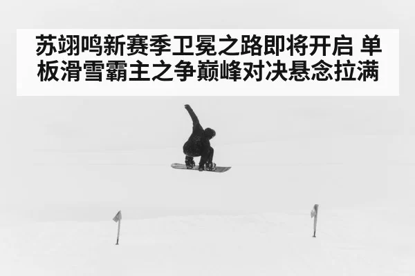 苏翊鸣新赛季卫冕之路即将开启 单板滑雪霸主之争巅峰对决悬念拉满