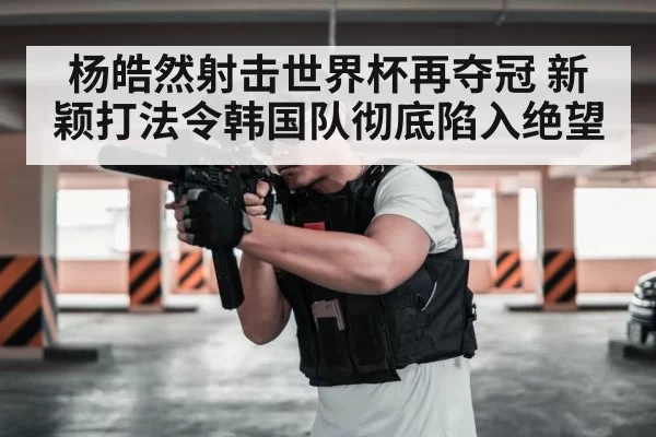 杨皓然射击世界杯再夺冠 新颖打法令韩国队彻底陷入绝望