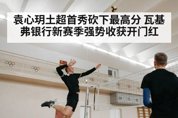 袁心玥土超首秀砍下最高分 瓦基弗银行新赛季强势收获开门红