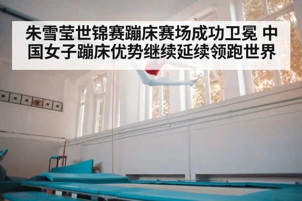 朱雪莹世锦赛蹦床赛场成功卫冕 中国女子蹦床优势继续延续领跑世界