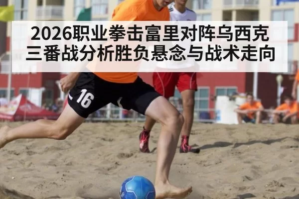 2026职业拳击富里对阵乌西克三番战分析胜负悬念与战术走向